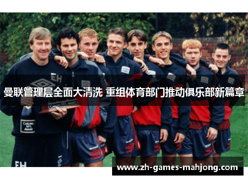 曼联管理层全面大清洗 重组体育部门推动俱乐部新篇章