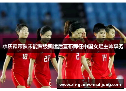 水庆霞带队未能晋级奥运后宣布卸任中国女足主帅职务
