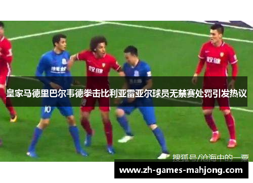 皇家马德里巴尔韦德拳击比利亚雷亚尔球员无禁赛处罚引发热议